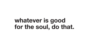 whatever is good for the soul, do that